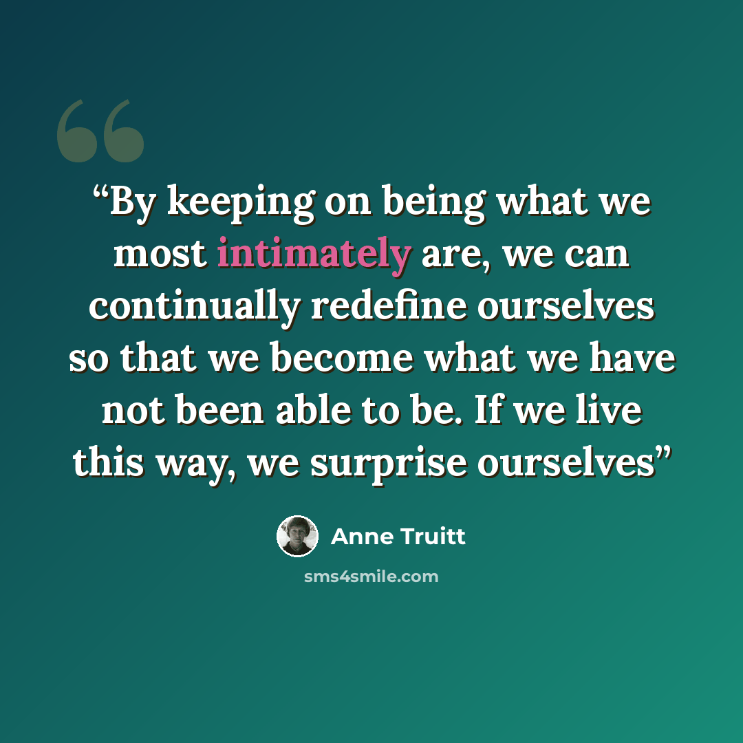 “By keeping on being what we most intimately are, we can continually redefine ourselves so that we become what we have not been able to be. If we live this way, we surprise ourselves” quote by Anne Truitt