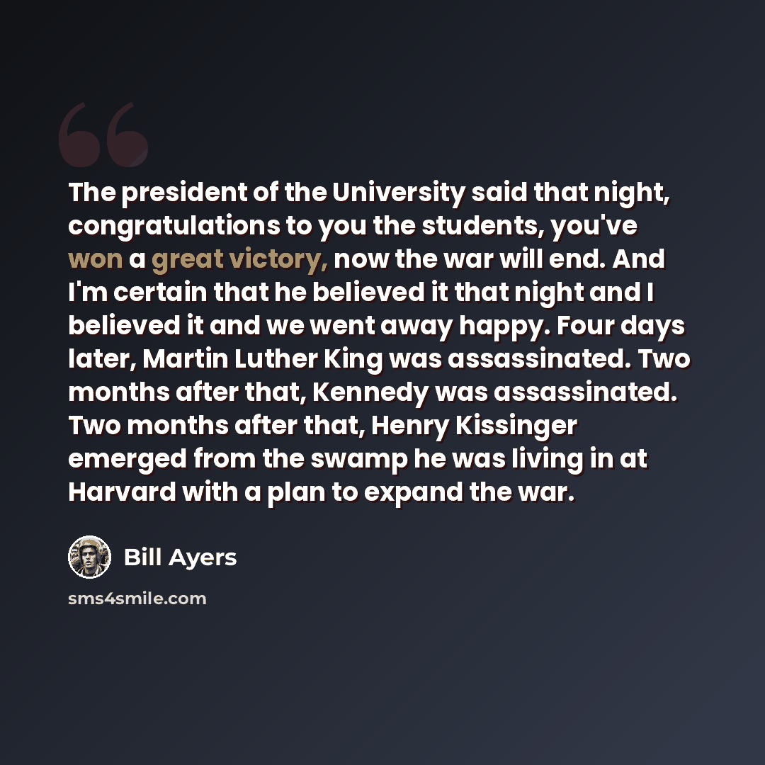 “The president of the University said that night, congratulations to you the students, you've won a great victory, now the war will end. And I'm certain that he believed it that night and I believed it and we went away happy. Four days later, Martin Luther King was assassinated. Two months after…” quote by Bill Ayers
