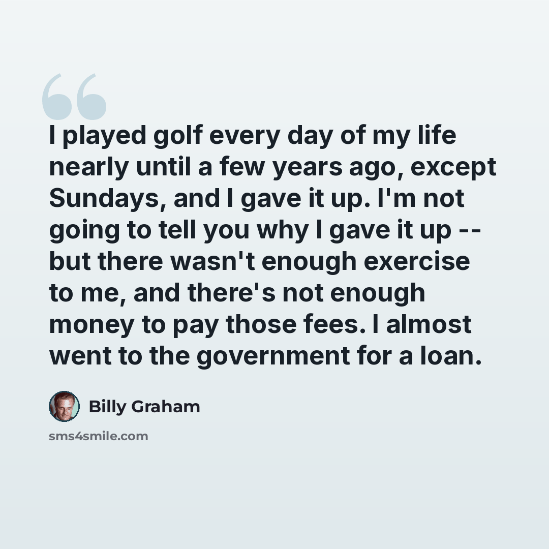 “I played golf every day of my life nearly until a few years ago, except Sundays, and I gave it up. I'm not going to tell you why I gave it up -- but there wasn't enough exercise to me, and there's not enough money to pay those fees. I almost went to the government for a loan.” quote by Billy Graham