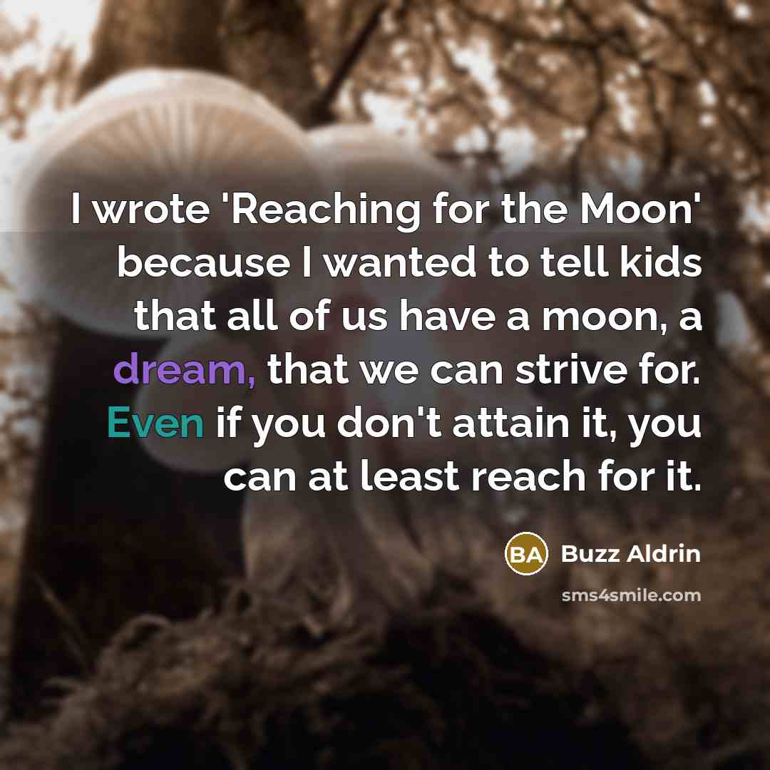 “I wrote 'Reaching for the Moon' because I wanted to tell kids that all of us have a moon, a dream, that we can strive for. Even if you don't attain it, you can at least reach for it.” quote by Buzz Aldrin