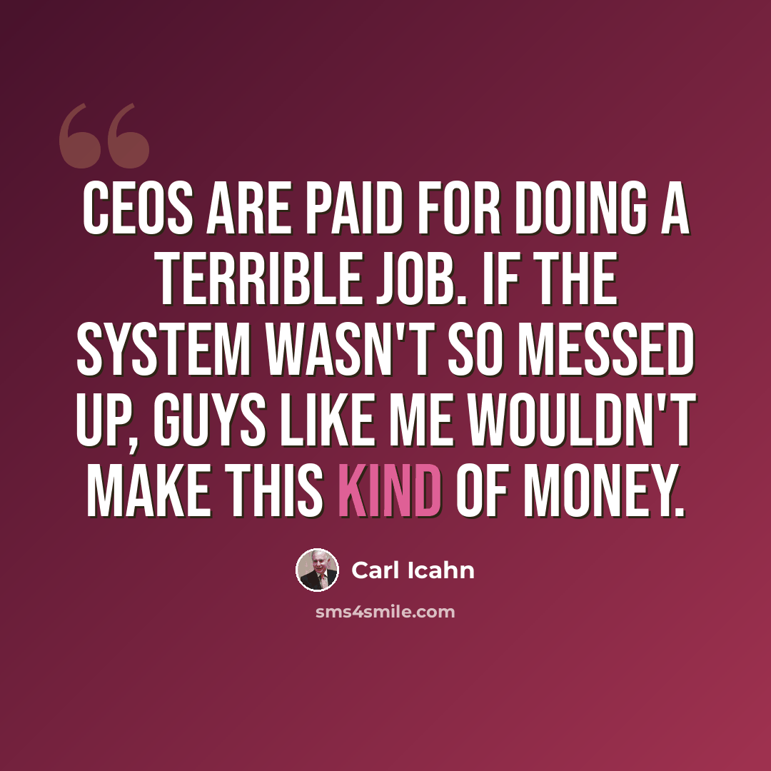 “CEOs are paid for doing a terrible job. If the system wasn't so messed up, guys like me wouldn't make this kind of money.” quote by Carl Icahn