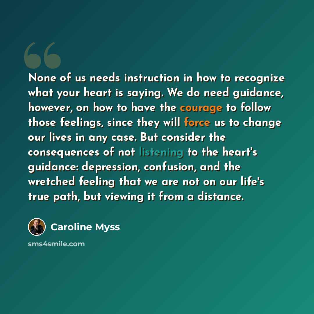 “None of us needs instruction in how to recognize what your heart is saying. We do need guidance, however, on how to have the courage to follow those feelings, since they will force us to change our lives in any case. But consider the consequences of not listening to the heart's guidance…” quote by Caroline Myss