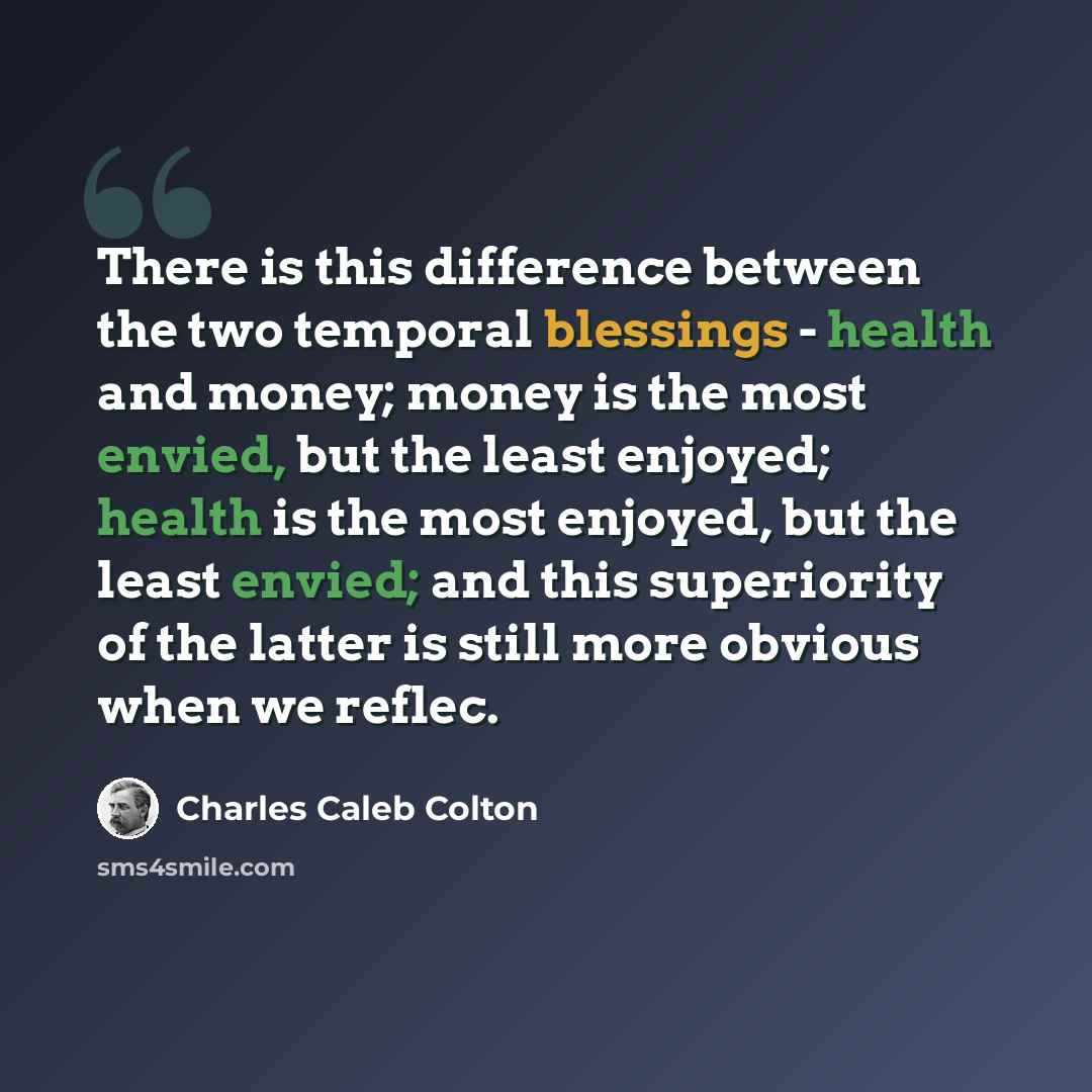 “There is this difference between the two temporal blessings - health and money; money is the most envied, but the least enjoyed; health is the most enjoyed, but the least envied; and this superiority of the latter is still more obvious when we reflec.” quote by Charles Caleb Colton