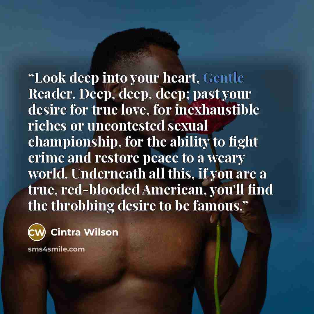 “Look deep into your heart, Gentle Reader. Deep, deep, deep; past your desire for true love, for inexhaustible riches or uncontested sexual championship, for the ability to fight crime and restore peace to a weary world. Underneath all this, if you are a true, red-blooded American, you'll find the…” quote by Cintra Wilson