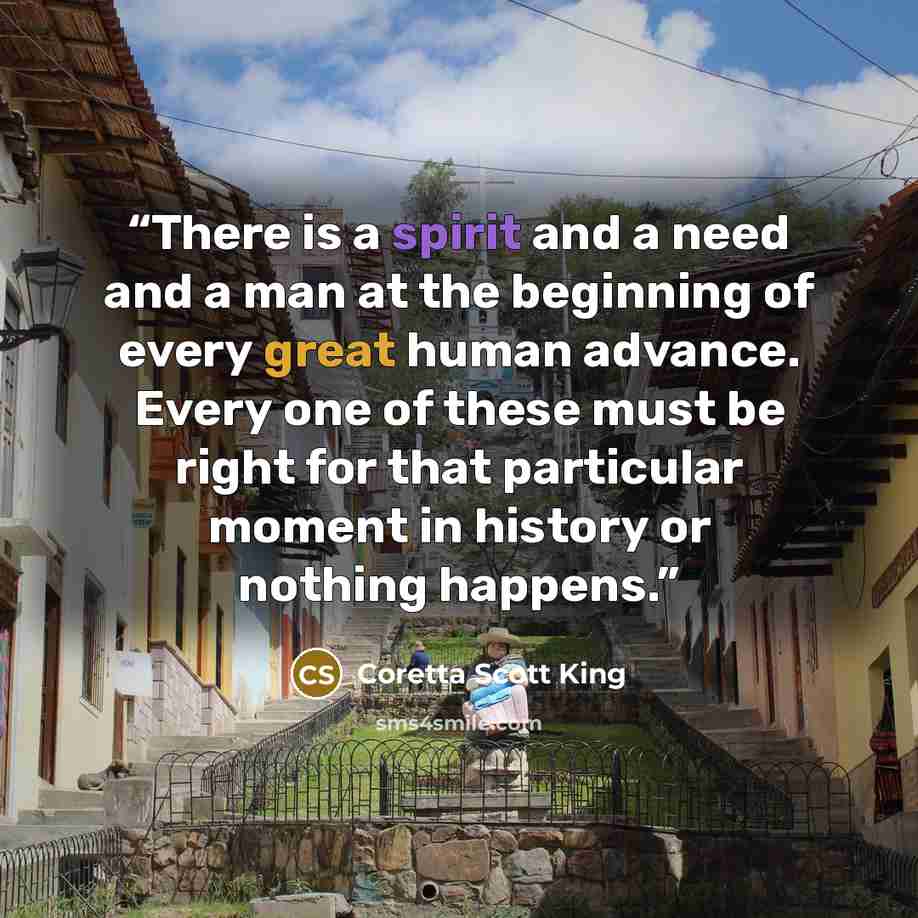 “There is a spirit and a need and a man at the beginning of every great human advance. Every one of these must be right for that particular moment in history or nothing happens.” quote by Coretta Scott King