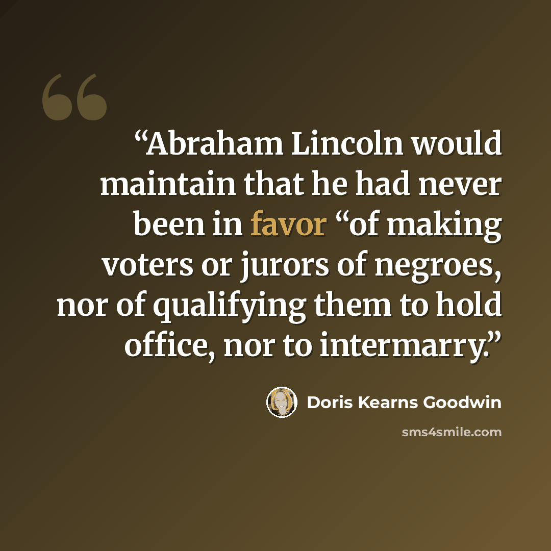 “Abraham Lincoln would maintain that he had never been in favor “of making voters or jurors of negroes, nor of qualifying them to hold office, nor to intermarry.” quote by Doris Kearns Goodwin