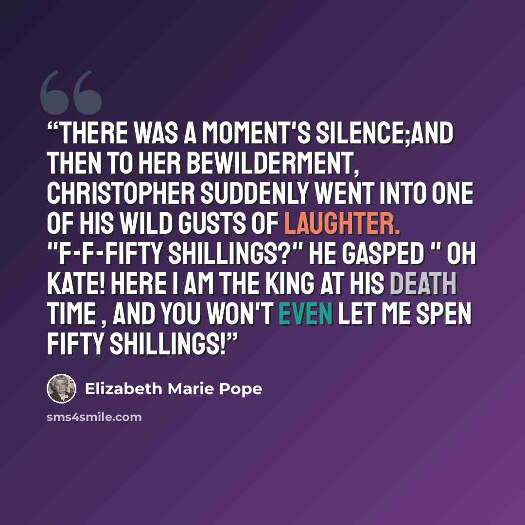 “There was a moment's silence;and then to her bewilderment, Christopher suddenly went into one of his wild gusts of laughter. "F-f-fifty shillings?" he gasped " Oh Kate! Here I am the king at his death time , and you won't even let me spen fifty shillings!” quote by Elizabeth Marie Pope