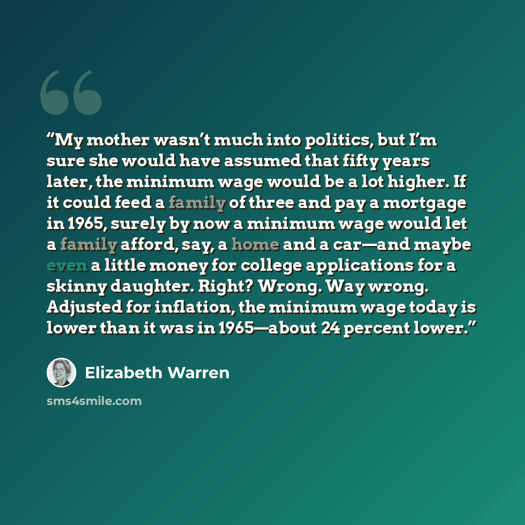 “My mother wasn’t much into politics, but I’m sure she would have assumed that fifty years later, the minimum wage would be a lot higher. If it could feed a family of three and pay a mortgage in 1965, surely by now a minimum wage would let a family afford, say, a home and a car—and maybe even a…” quote by Elizabeth Warren