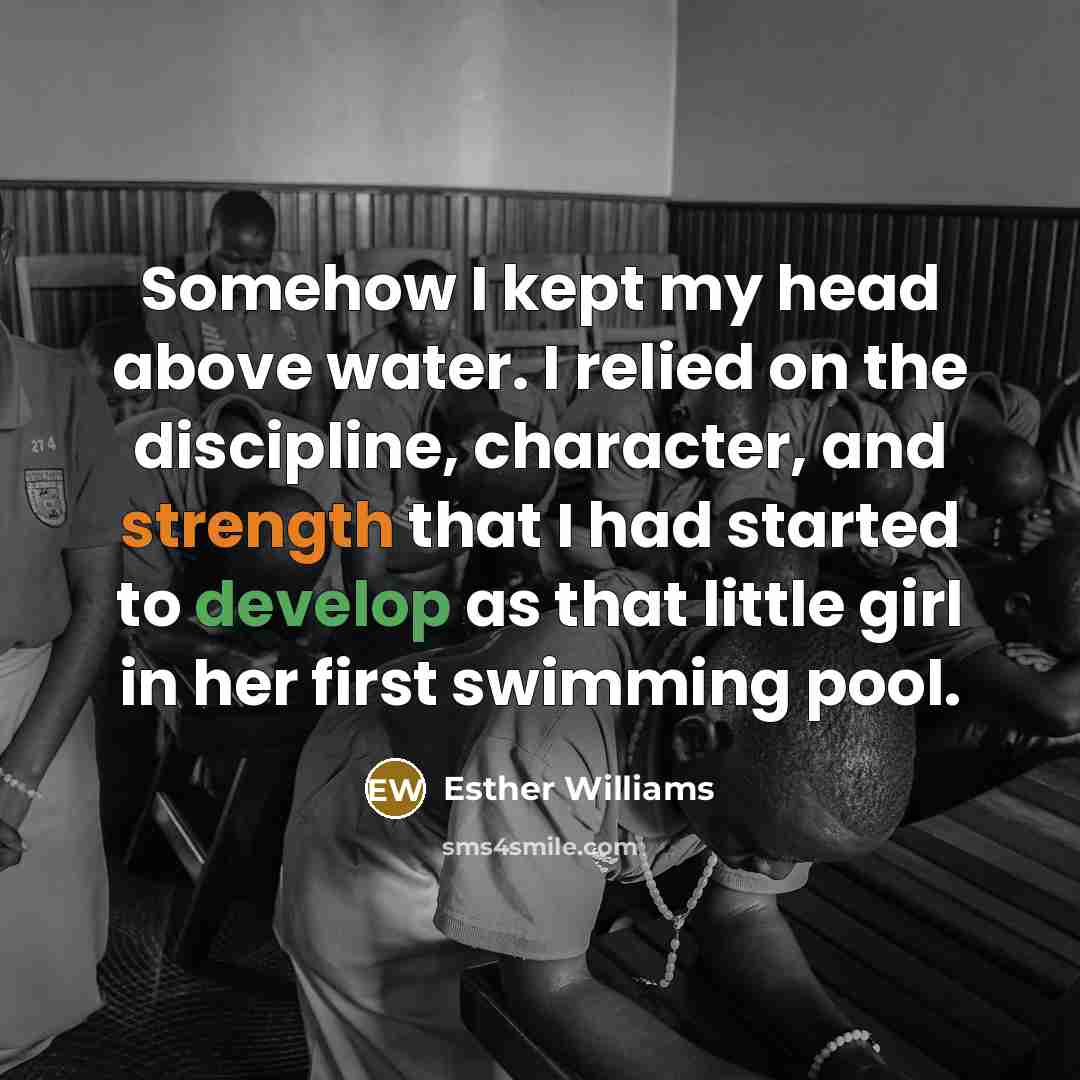 “Somehow I kept my head above water. I relied on the discipline, character, and strength that I had started to develop as that little girl in her first swimming pool.” quote by Esther Williams