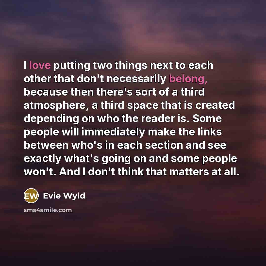 “I love putting two things next to each other that don't necessarily belong, because then there's sort of a third atmosphere, a third space that is created depending on who the reader is. Some people will immediately make the links between who's in each section and see exactly what's going on and…” quote by Evie Wyld