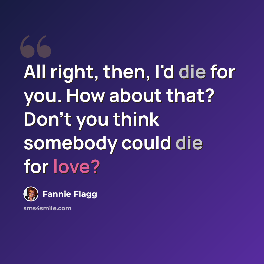 “All right, then, I'd die for you. How about that? Don't you think somebody could die for love?” quote by Fannie Flagg