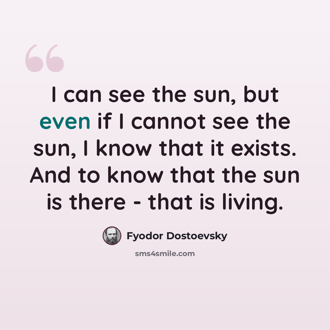 “I can see the sun, but even if I cannot see the sun, I know that it exists. And to know that the sun is there - that is living.” quote by Fyodor Dostoevsky
