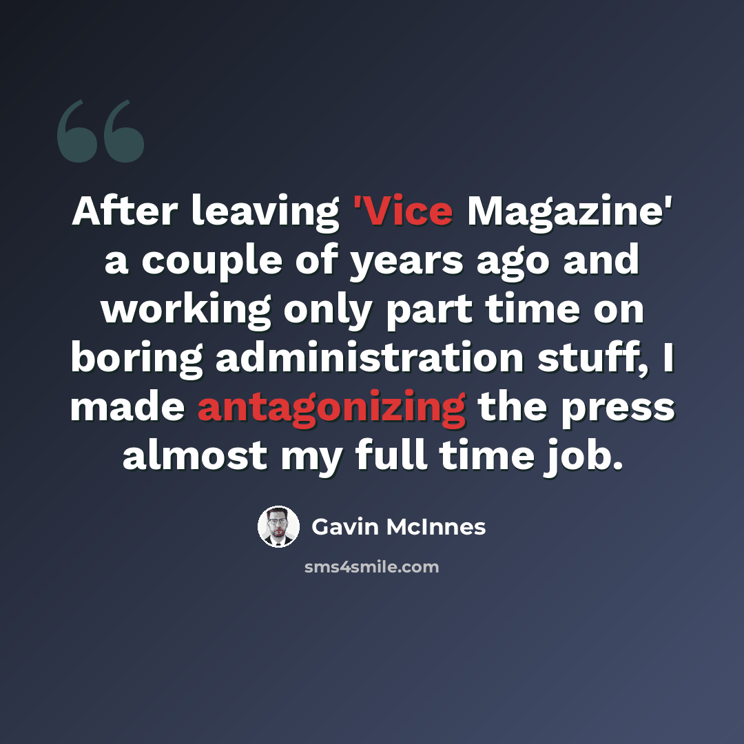“After leaving 'Vice Magazine' a couple of years ago and working only part time on boring administration stuff, I made antagonizing the press almost my full time job.” quote by Gavin McInnes