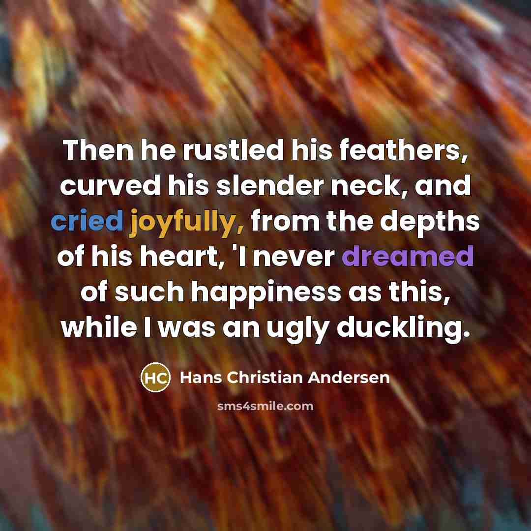 “Then he rustled his feathers, curved his slender neck, and cried joyfully, from the depths of his heart, 'I never dreamed of such happiness as this, while I was an ugly duckling.” quote by Hans Christian Andersen