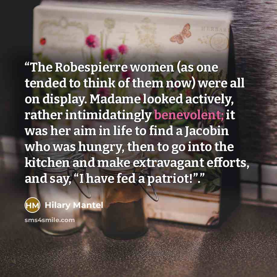 “The Robespierre women (as one tended to think of them now) were all on display. Madame looked actively, rather intimidatingly benevolent; it was her aim in life to find a Jacobin who was hungry, then to go into the kitchen and make extravagant efforts, and say, “I have fed a patriot!”.” quote by Hilary Mantel
