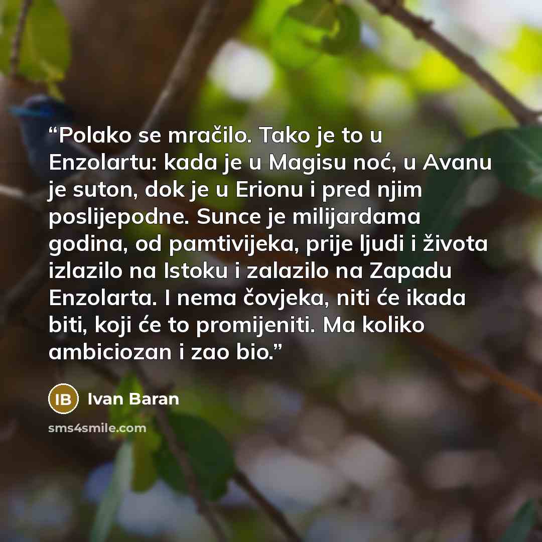 “Polako se mračilo. Tako je to u Enzolartu: kada je u Magisu noć, u Avanu je suton, dok je u Erionu i pred njim poslijepodne. Sunce je milijardama godina, od pamtivijeka, prije ljudi i života izlazilo na Istoku i zalazilo na Zapadu Enzolarta. I nema čovjeka, niti će ikada biti, koji će to…” quote by Ivan Baran
