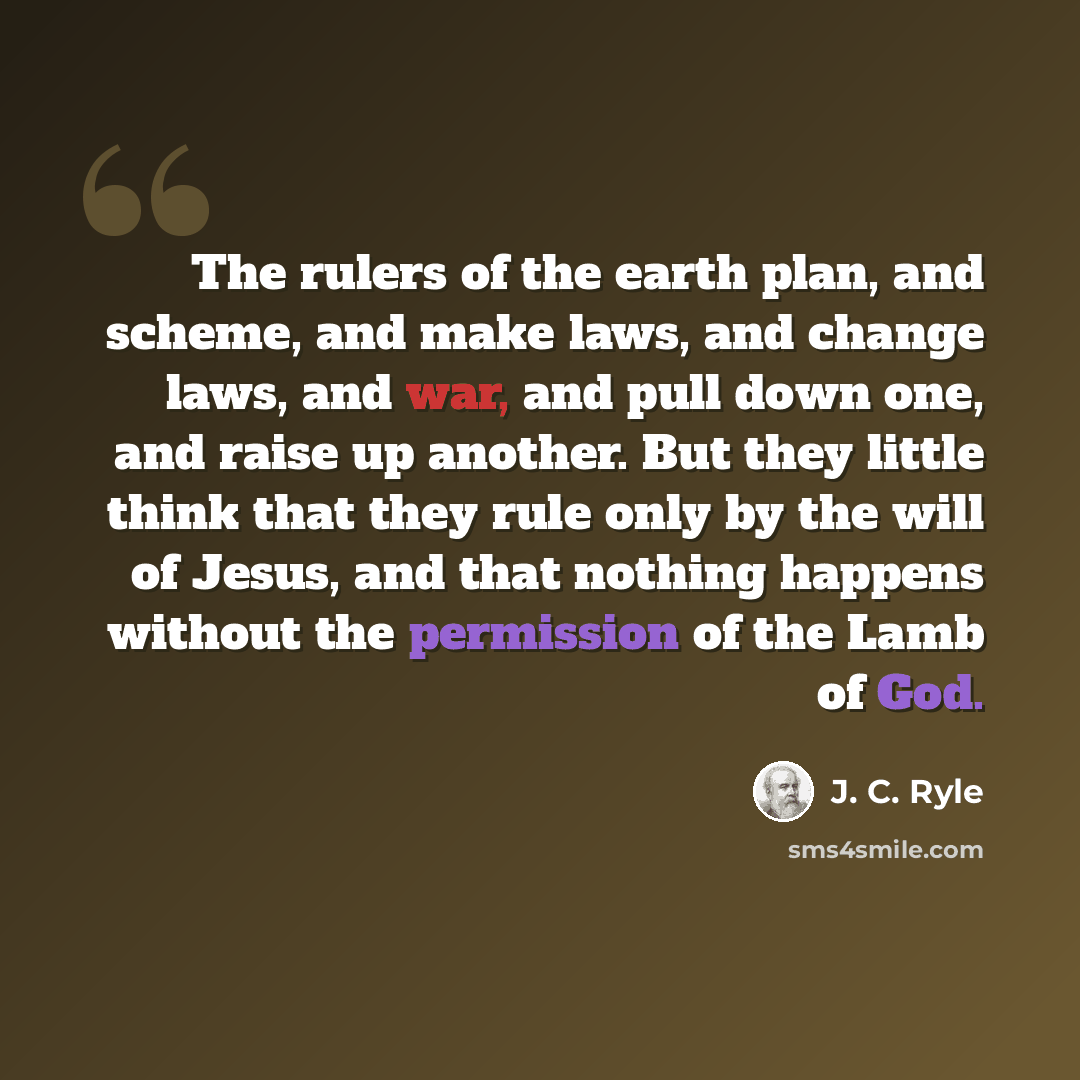 “The rulers of the earth plan, and scheme, and make laws, and change laws, and war, and pull down one, and raise up another. But they little think that they rule only by the will of Jesus, and that nothing happens without the permission of the Lamb of God.” quote by J. C. Ryle