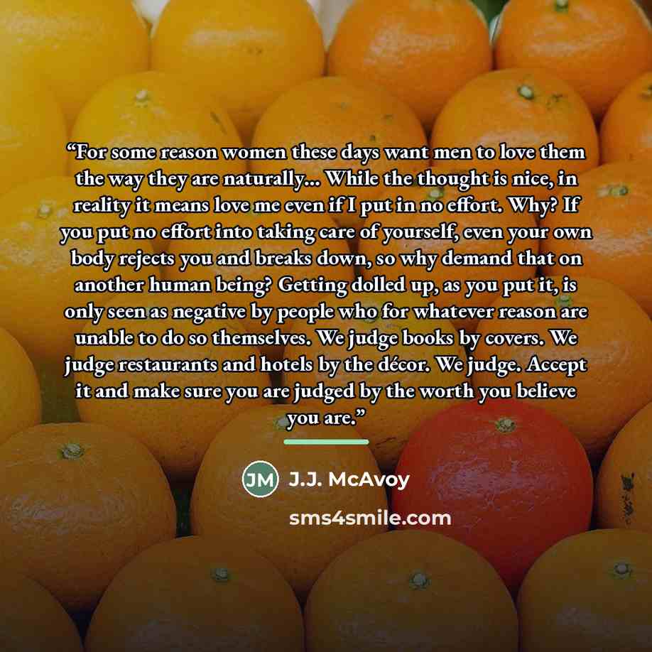 “For some reason women these days want men to love them the way they are naturally… While the thought is nice, in reality it means love me even if I put in no effort. Why? If you put no effort into taking care of yourself, even your own body rejects you and breaks down, so why demand that on…” quote by J.J. McAvoy