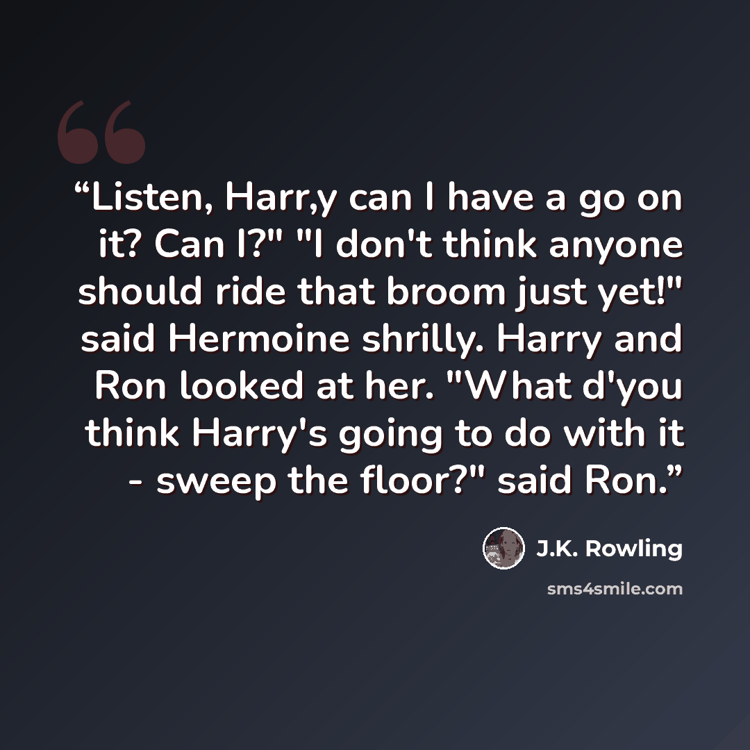“Listen, Harr,y can I have a go on it? Can I?" "I don't think anyone should ride that broom just yet!" said Hermoine shrilly. Harry and Ron looked at her. "What d'you think Harry's going to do with it - sweep the floor?" said Ron.” quote by J.K. Rowling
