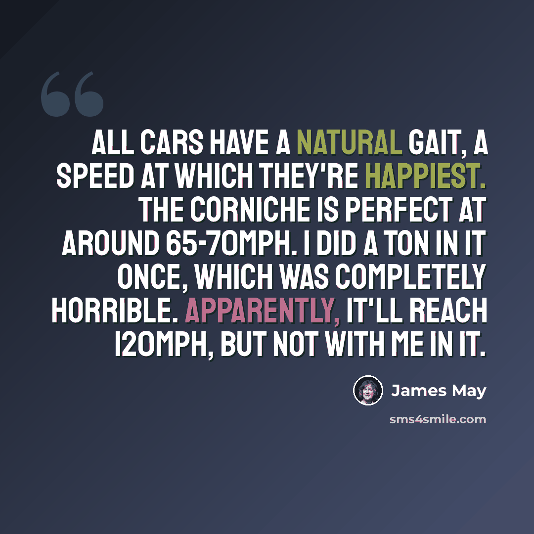 “All cars have a natural gait, a speed at which they're happiest. The Corniche is perfect at around 65-70mph. I did a ton in it once, which was completely horrible. Apparently, it'll reach 120mph, but not with me in it.” quote by James May