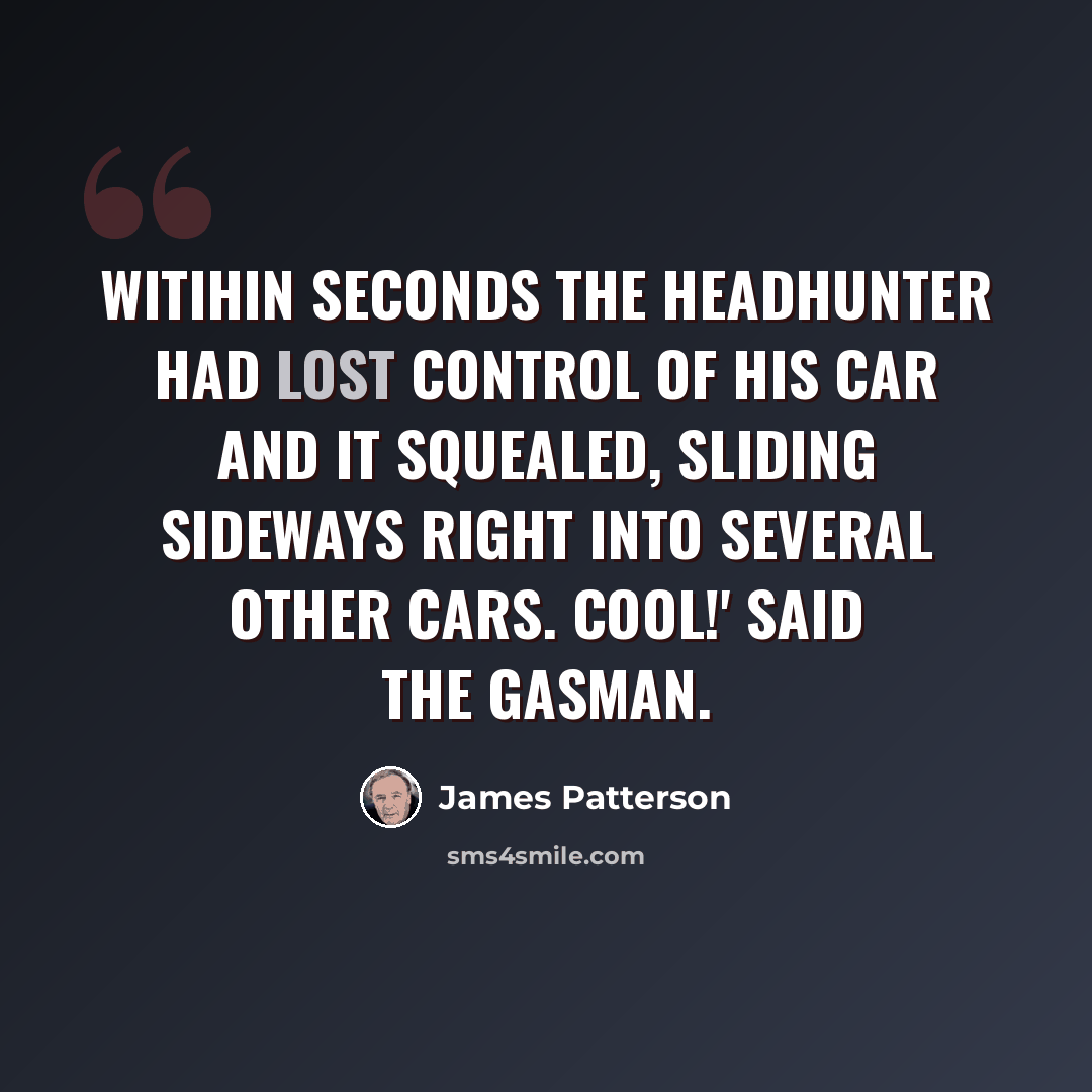 “Witihin seconds the headhunter had lost control of his car and it squealed, sliding sideways right into several other cars. Cool!' said the Gasman.” quote by James Patterson