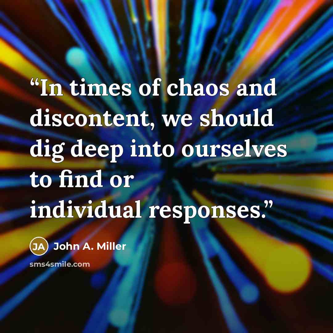 “In times of chaos and discontent, we should dig deep into ourselves to find or individual responses.” quote by John A. Miller