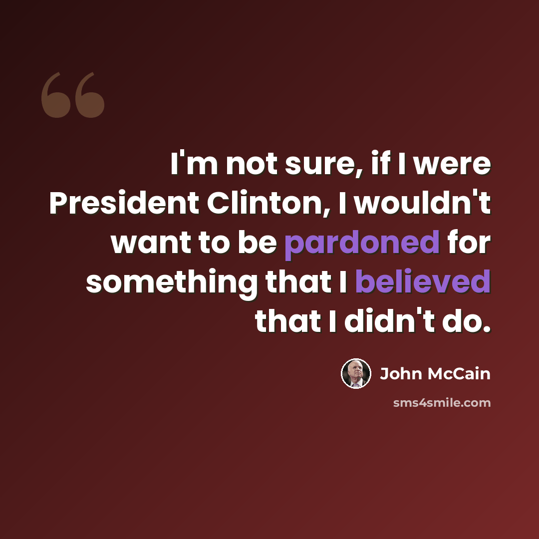 “I'm not sure, if I were President Clinton, I wouldn't want to be pardoned for something that I believed that I didn't do.” quote by John McCain