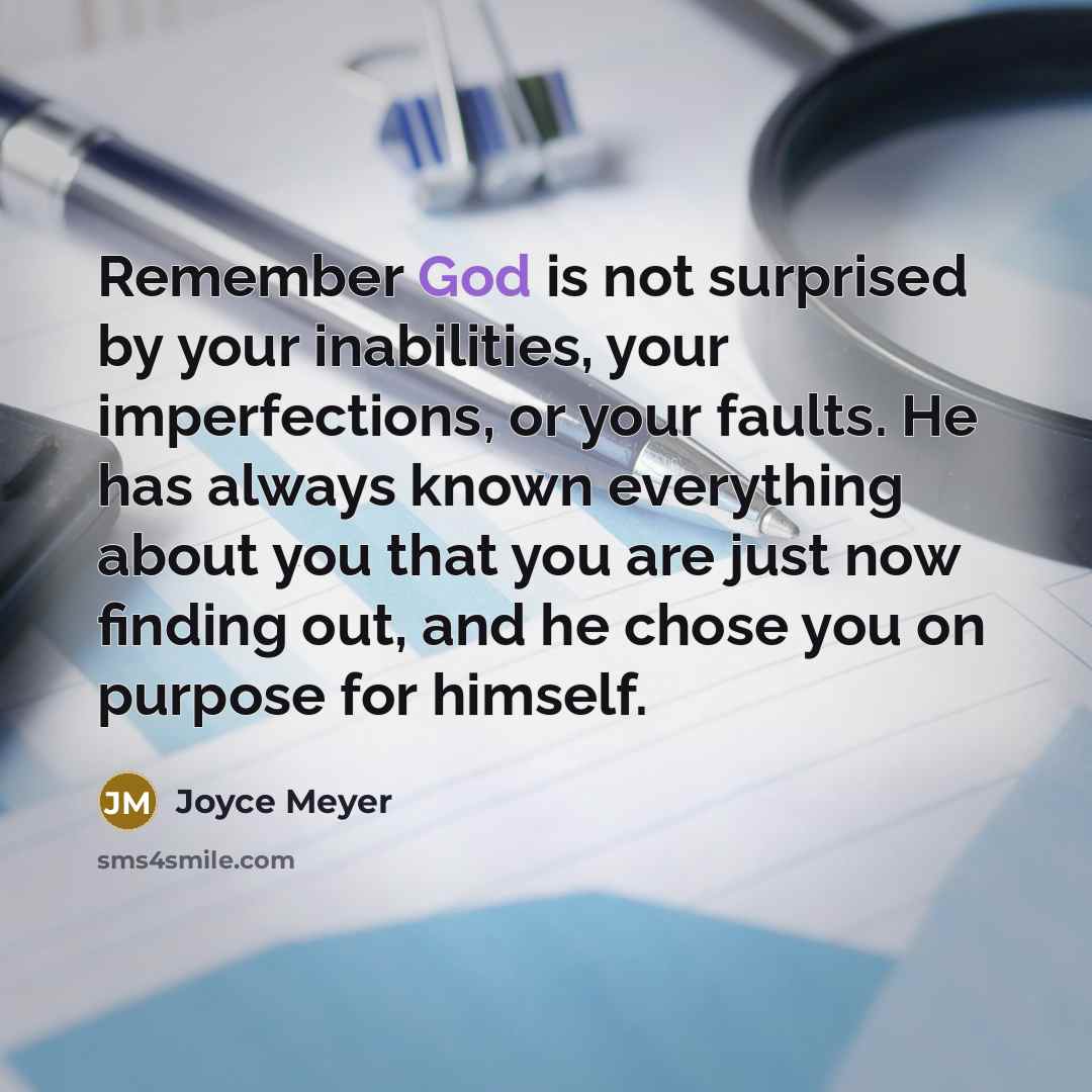“Remember God is not surprised by your inabilities, your imperfections, or your faults. He has always known everything about you that you are just now finding out, and he chose you on purpose for himself.” quote by Joyce Meyer