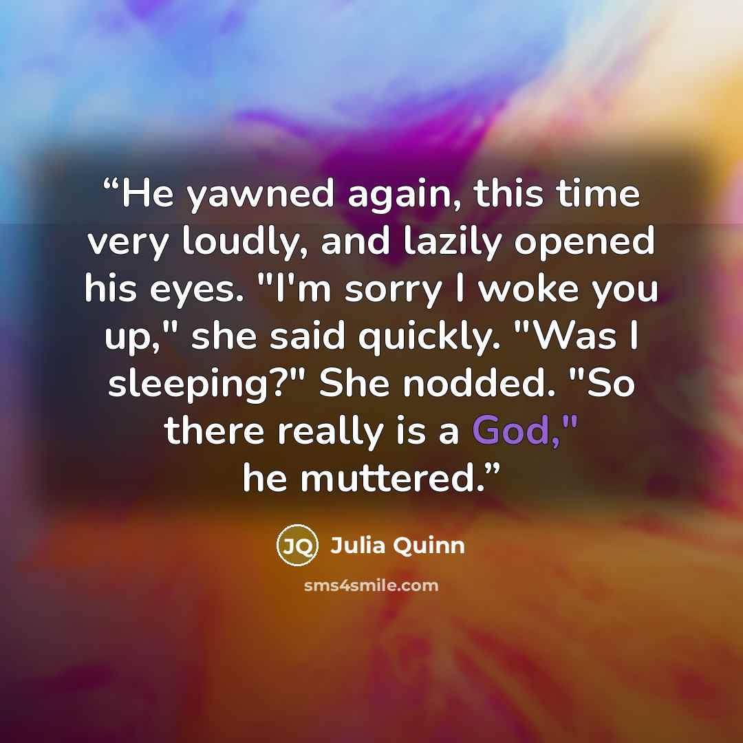 “He yawned again, this time very loudly, and lazily opened his eyes. "I'm sorry I woke you up," she said quickly. "Was I sleeping?" She nodded. "So there really is a God," he muttered.” quote by Julia Quinn