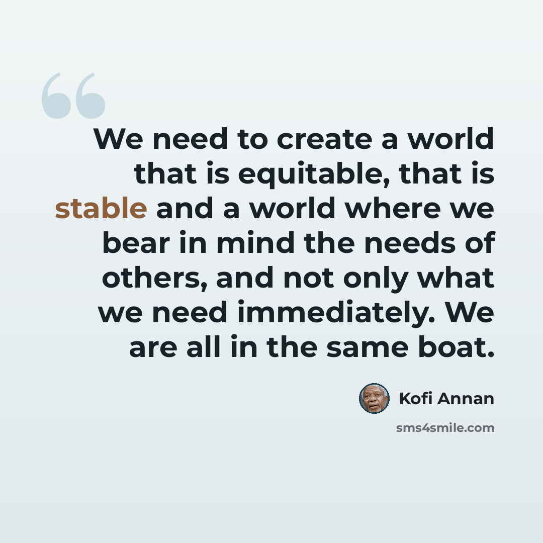 “We need to create a world that is equitable, that is stable and a world where we bear in mind the needs of others, and not only what we need immediately. We are all in the same boat.” quote by Kofi Annan