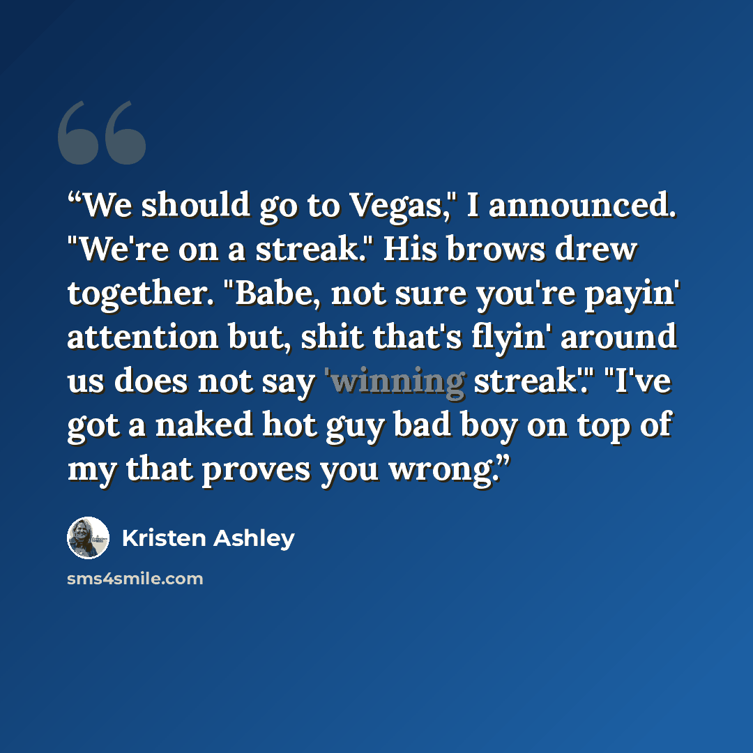 “We should go to Vegas," I announced. "We're on a streak." His brows drew together. "Babe, not sure you're payin' attention but, shit that's flyin' around us does not say 'winning streak'." "I've got a naked hot guy bad boy on top of my that proves you wrong.” quote by Kristen Ashley