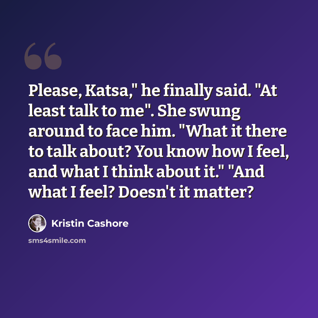 “Please, Katsa," he finally said. "At least talk to me". She swung around to face him. "What it there to talk about? You know how I feel, and what I think about it." "And what I feel? Doesn't it matter?” quote by Kristin Cashore