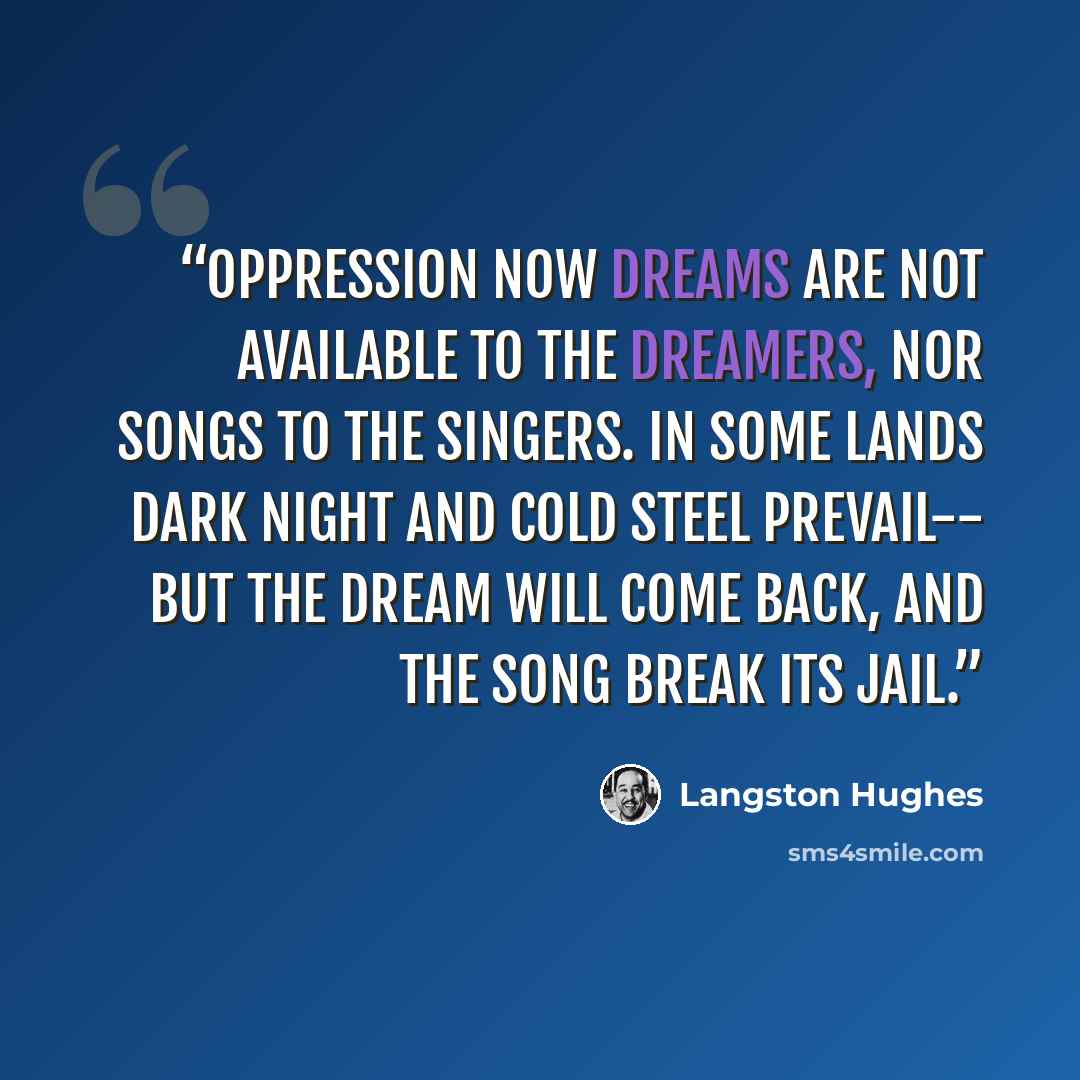 “Oppression Now dreams Are not available To the dreamers, Nor songs To the singers. In some lands Dark night And cold steel Prevail-- But the dream Will come back, And the song Break Its jail.” quote by Langston Hughes