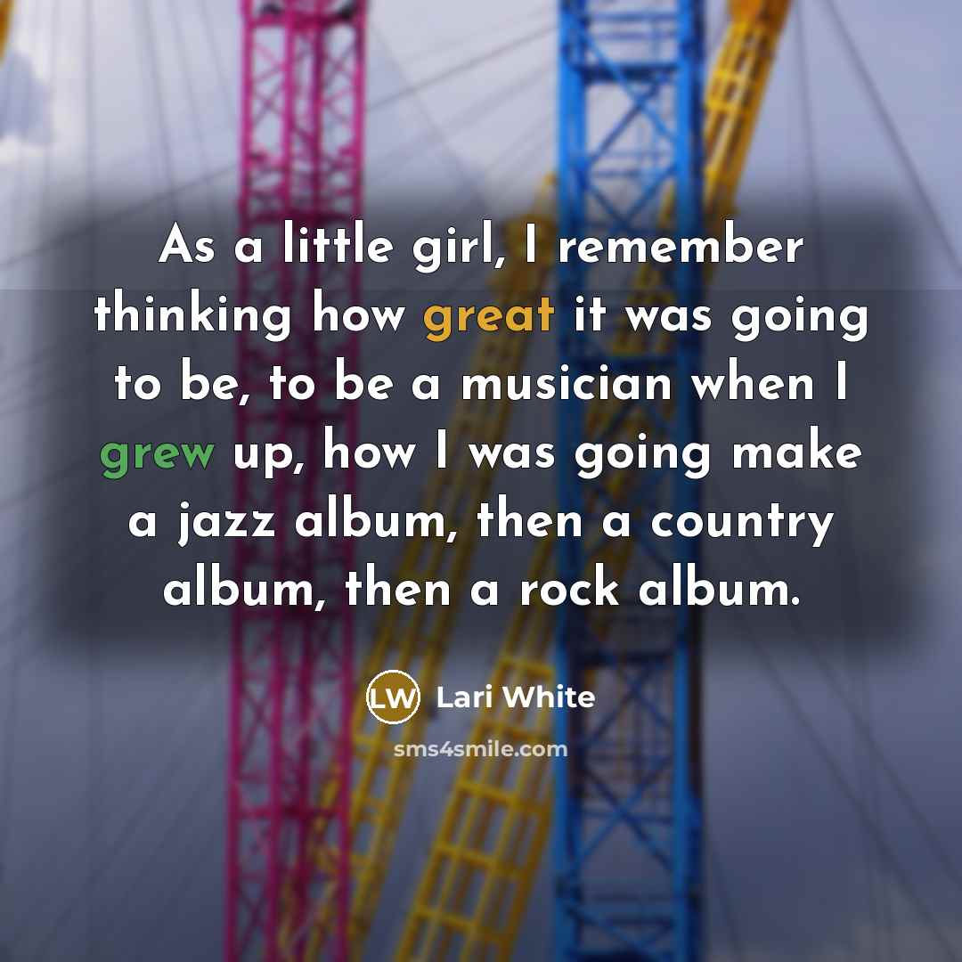 “As a little girl, I remember thinking how great it was going to be, to be a musician when I grew up, how I was going make a jazz album, then a country album, then a rock album.” quote by Lari White