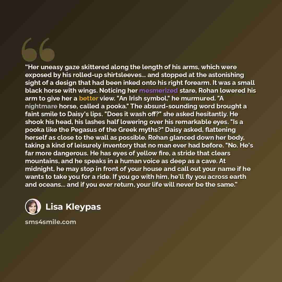 “Her uneasy gaze skittered along the length of his arms, which were exposed by his rolled-up shirtsleeves... and stopped at the astonishing sight of a design that had been inked onto his right forearm. It was a small black horse with wings. Noticing her mesmerized stare, Rohan lowered his arm to…” quote by Lisa Kleypas
