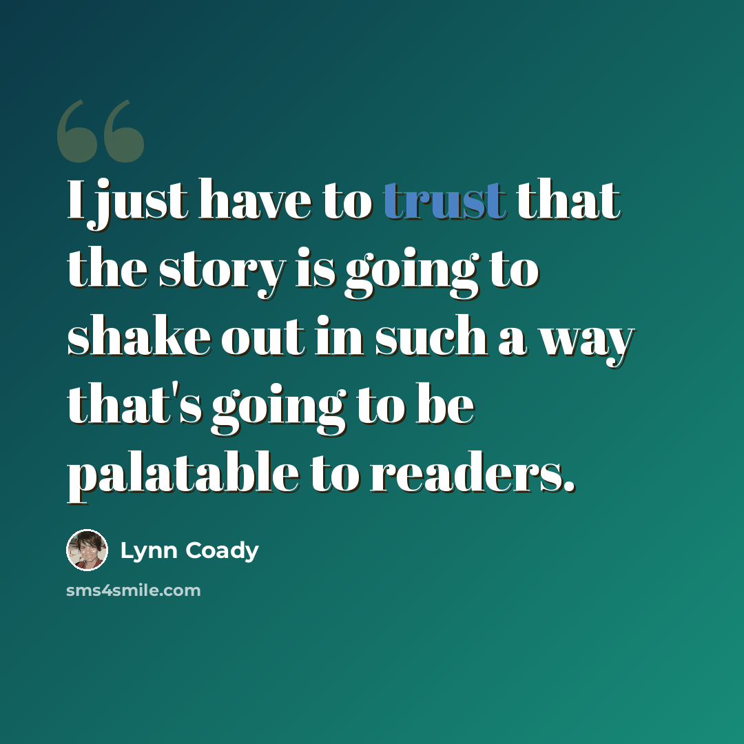“I just have to trust that the story is going to shake out in such a way that's going to be palatable to readers.” quote by Lynn Coady