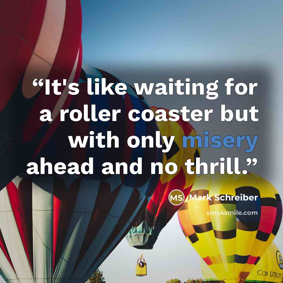 “It's like waiting for a roller coaster but with only misery ahead and no thrill.” quote by Mark Schreiber
