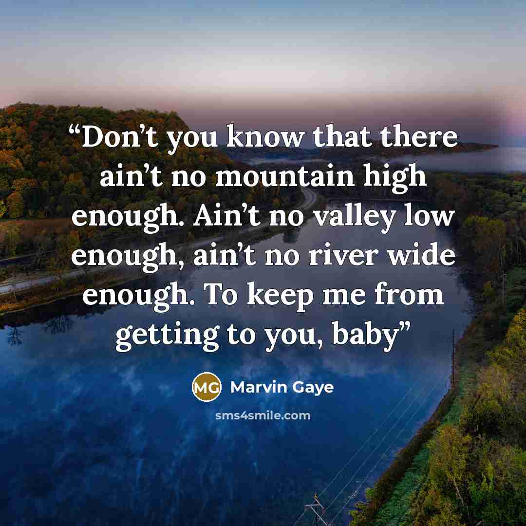 “Don’t you know that there ain’t no mountain high enough. Ain’t no valley low enough, ain’t no river wide enough. To keep me from getting to you, baby” quote by Marvin Gaye