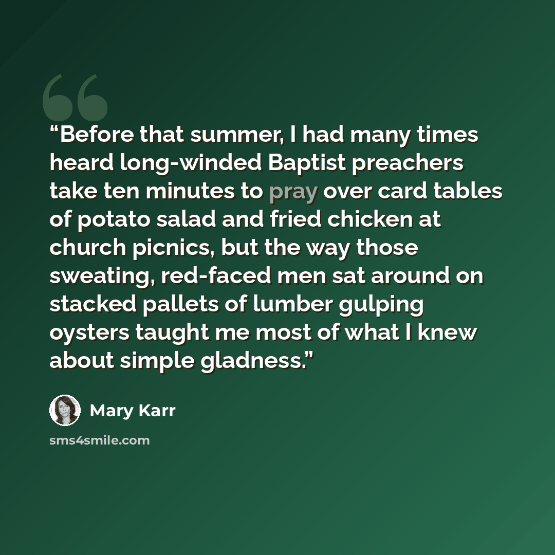 “Before that summer, I had many times heard long-winded Baptist preachers take ten minutes to pray over card tables of potato salad and fried chicken at church picnics, but the way those sweating, red-faced men sat around on stacked pallets of lumber gulping oysters taught me most of what I knew…” quote by Mary Karr