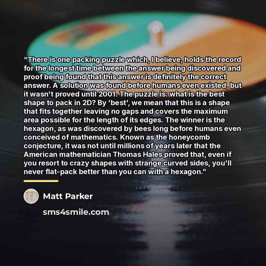 “There is one packing puzzle which, I believe, holds the record for the longest time between the answer being discovered and proof being found that this answer is definitely the correct answer. A solution was found before humans even existed, but it wasn't proved until 2001. The puzzle is: what is…” quote by Matt Parker