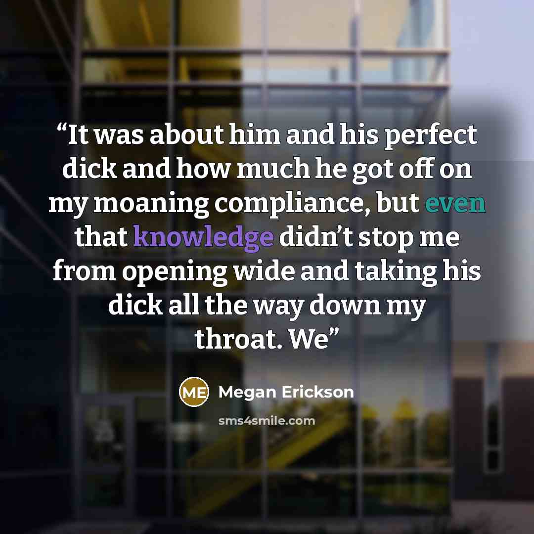 “It was about him and his perfect dick and how much he got off on my moaning compliance, but even that knowledge didn’t stop me from opening wide and taking his dick all the way down my throat. We” quote by Megan Erickson