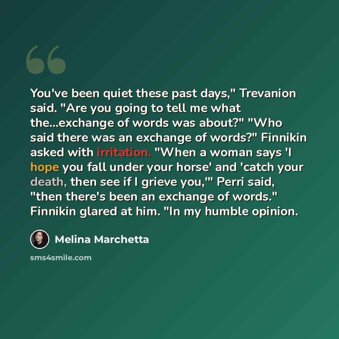 “You've been quiet these past days," Trevanion said. "Are you going to tell me what the...exchange of words was about?" "Who said there was an exchange of words?" Finnikin asked with irritation. "When a woman says 'I hope you fall under your horse' and 'catch your death, then see if I grieve you,'"…” quote by Melina Marchetta