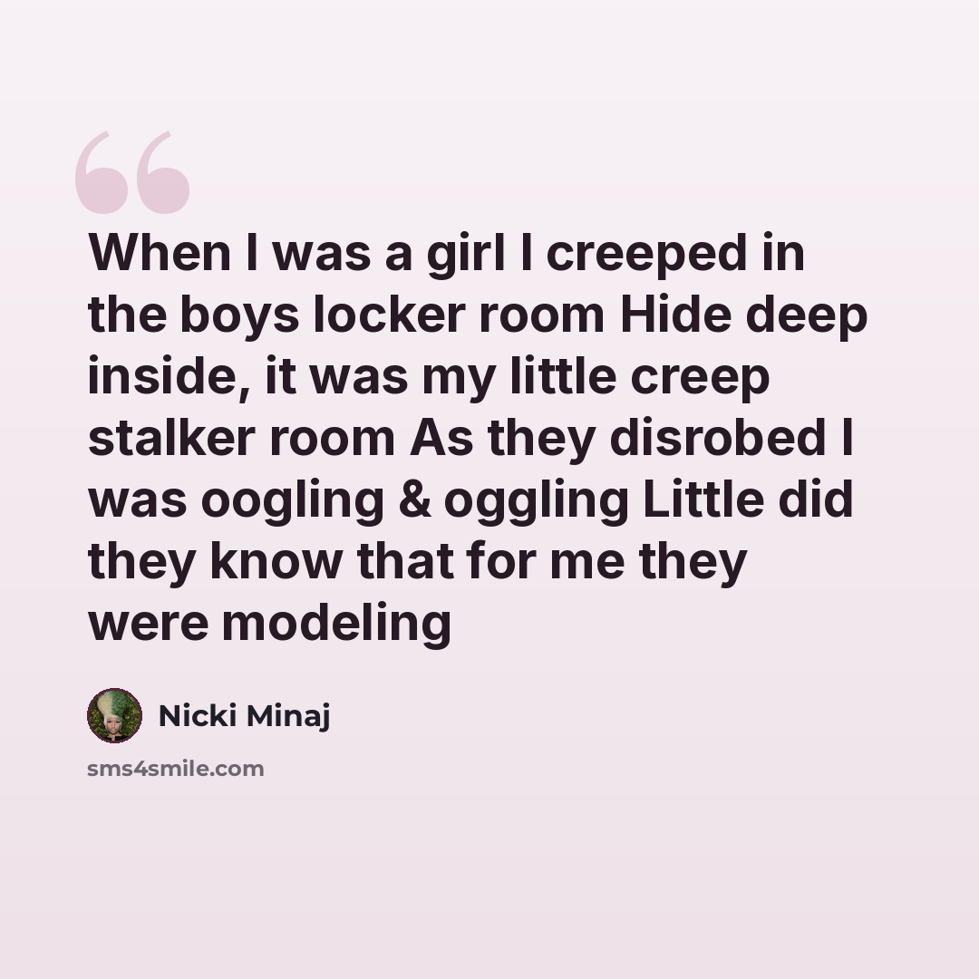 “When I was a girl I creeped in the boys locker room Hide deep inside, it was my little creep stalker room As they disrobed I was oogling & oggling Little did they know that for me they were modeling” quote by Nicki Minaj