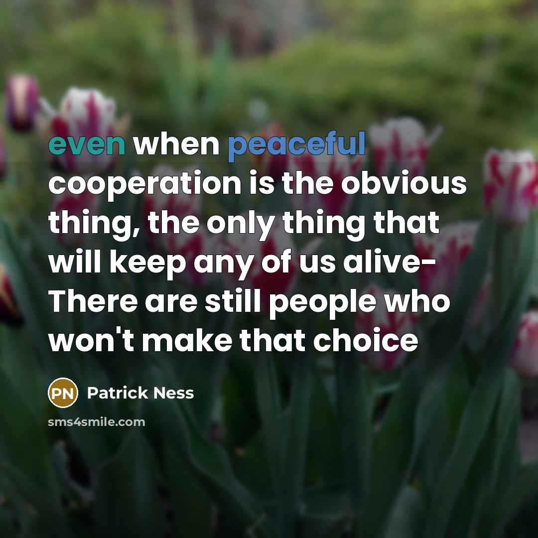 “even when peaceful cooperation is the obvious thing, the only thing that will keep any of us alive- There are still people who won't make that choice” quote by Patrick Ness
