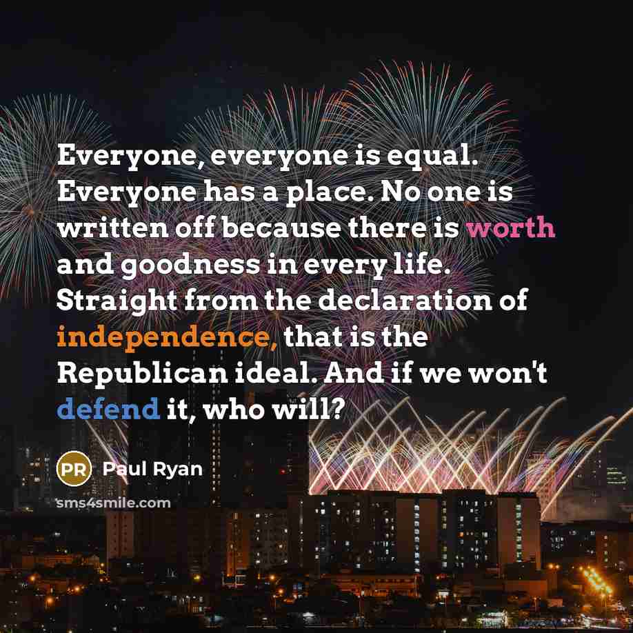 “Everyone, everyone is equal. Everyone has a place. No one is written off because there is worth and goodness in every life. Straight from the declaration of independence, that is the Republican ideal. And if we won't defend it, who will?” quote by Paul Ryan