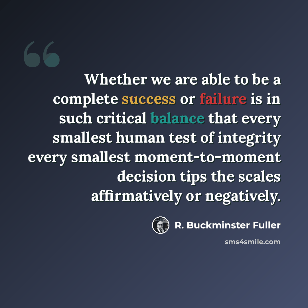 “Whether we are able to be a complete success or failure is in such critical balance that every smallest human test of integrity every smallest moment-to-moment decision tips the scales affirmatively or negatively.” quote by R. Buckminster Fuller
