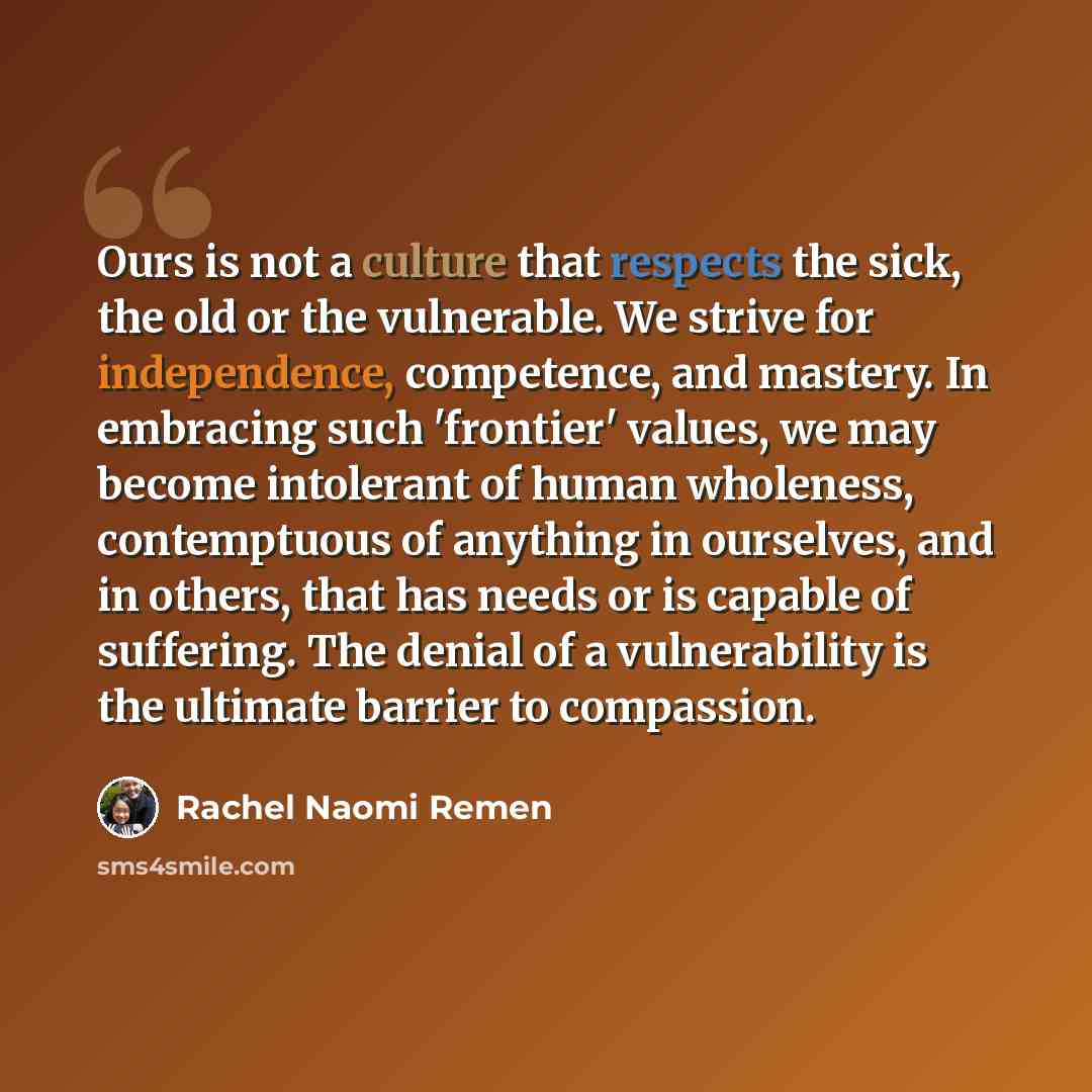“Ours is not a culture that respects the sick, the old or the vulnerable. We strive for independence, competence, and mastery. In embracing such 'frontier' values, we may become intolerant of human wholeness, contemptuous of anything in ourselves, and in others, that has needs or is capable of…” quote by Rachel Naomi Remen