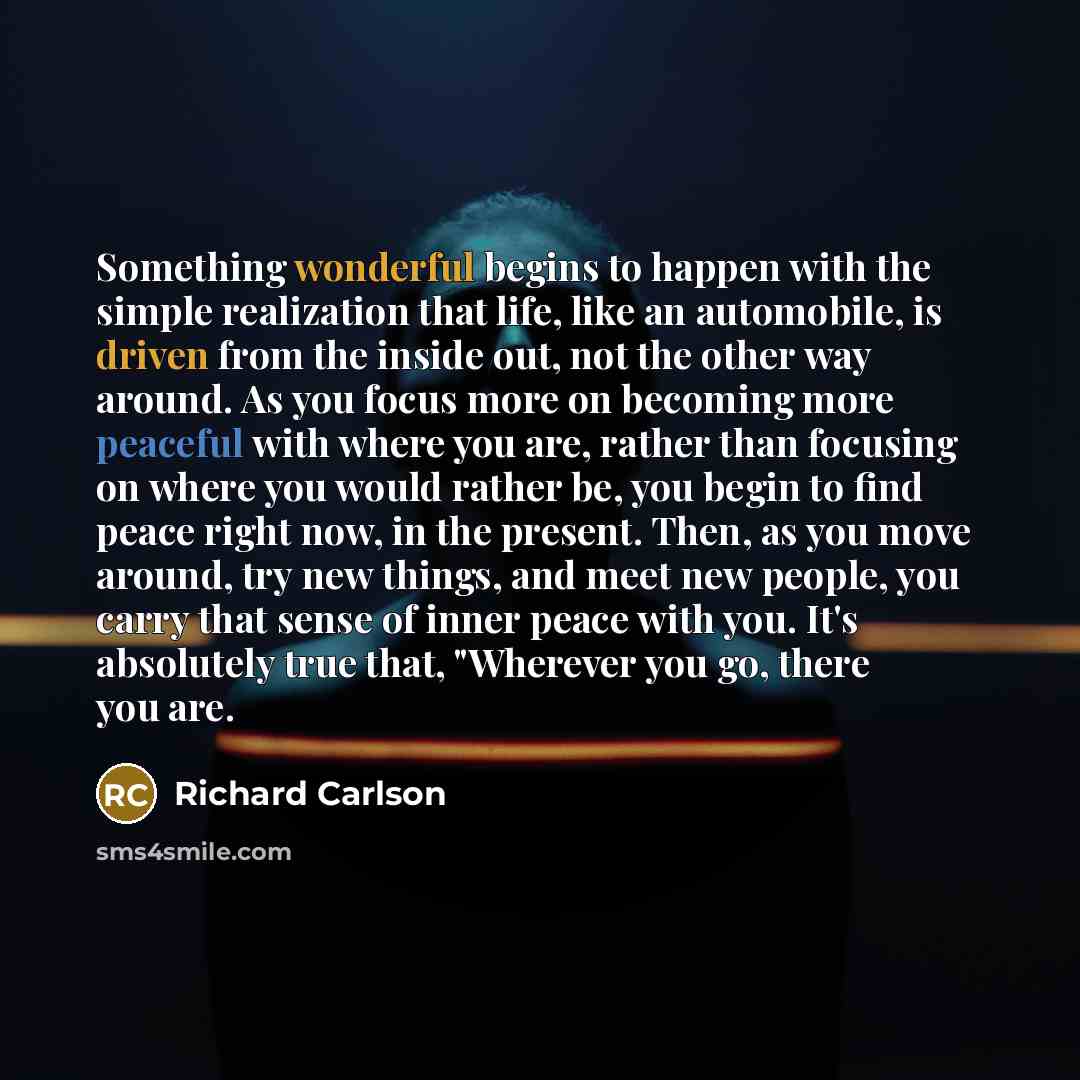 “Something wonderful begins to happen with the simple realization that life, like an automobile, is driven from the inside out, not the other way around. As you focus more on becoming more peaceful with where you are, rather than focusing on where you would rather be, you begin to find peace right…” quote by Richard Carlson