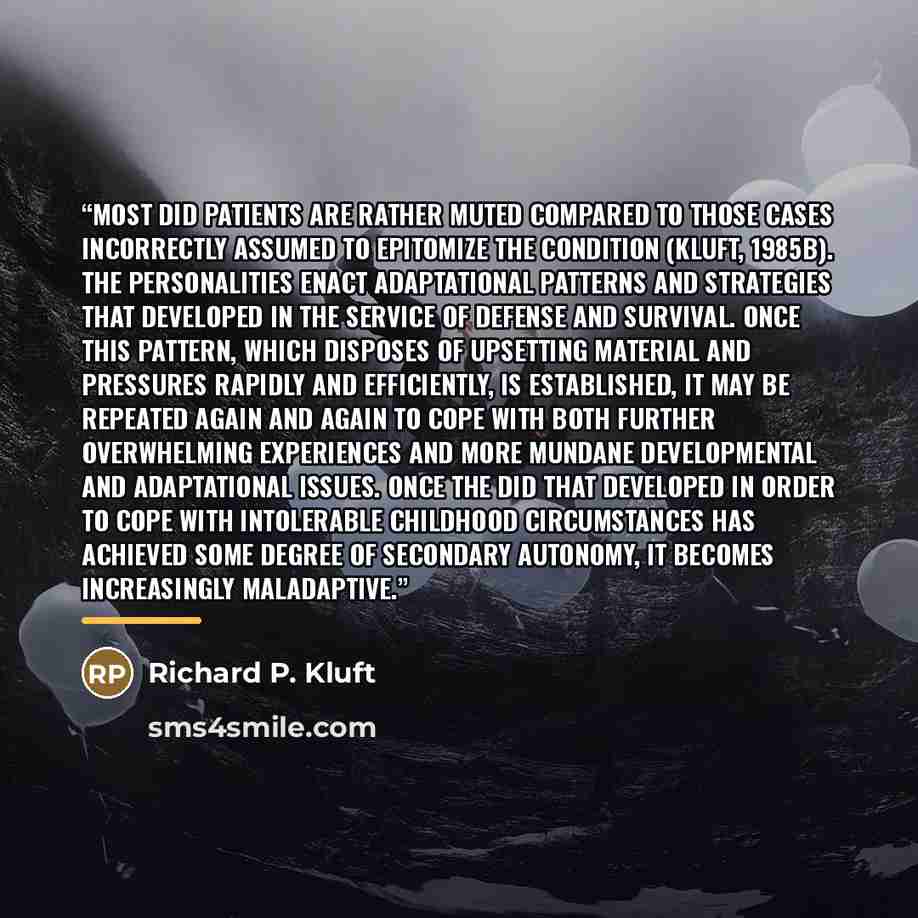 “Most DID patients are rather muted compared to those cases incorrectly assumed to epitomize the condition (Kluft, 1985b). The personalities enact adaptational patterns and strategies that developed in the service of defense and survival. Once this pattern, which disposes of upsetting material and…” quote by Richard P. Kluft