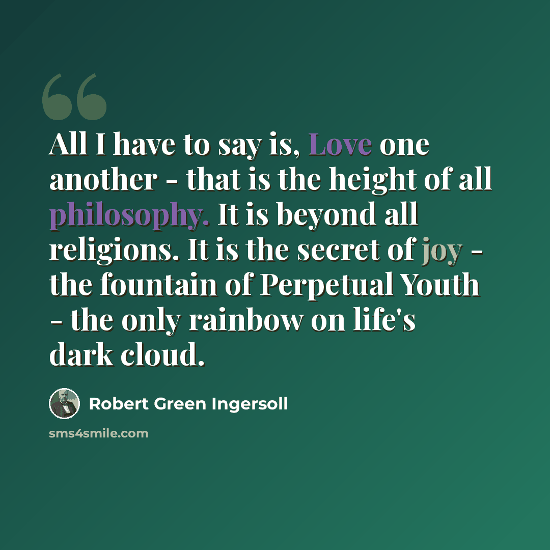 “All I have to say is, Love one another - that is the height of all philosophy. It is beyond all religions. It is the secret of joy - the fountain of Perpetual Youth - the only rainbow on life's dark cloud.” quote by Robert Green Ingersoll